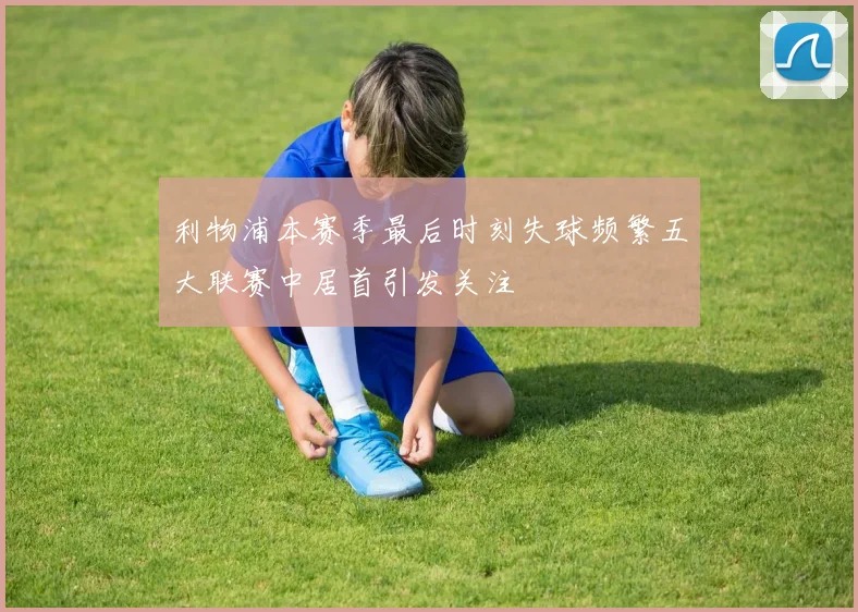 利物浦本赛季最后时刻失球频繁五大联赛中居首引发关注