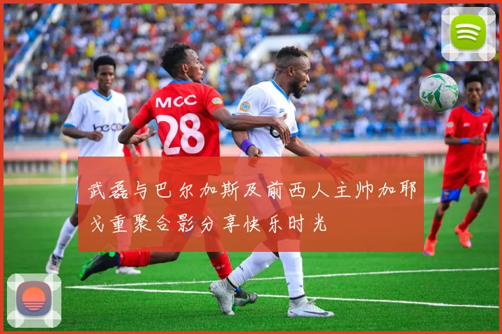 武磊与巴尔加斯及前西人主帅加耶戈重聚合影分享快乐时光