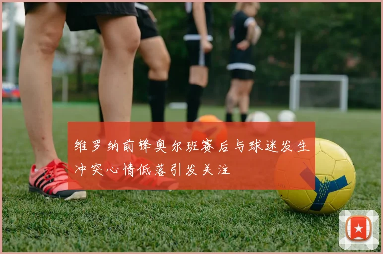 维罗纳前锋奥尔班赛后与球迷发生冲突心情低落引发关注