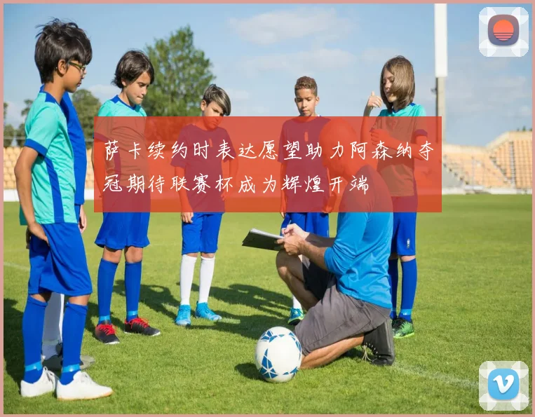 萨卡续约时表达愿望助力阿森纳夺冠期待联赛杯成为辉煌开端
