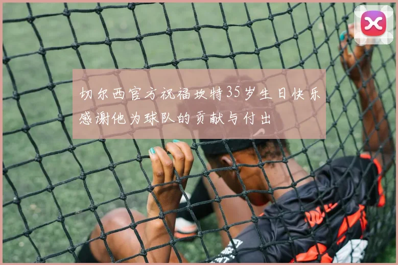 切尔西官方祝福坎特35岁生日快乐感谢他为球队的贡献与付出