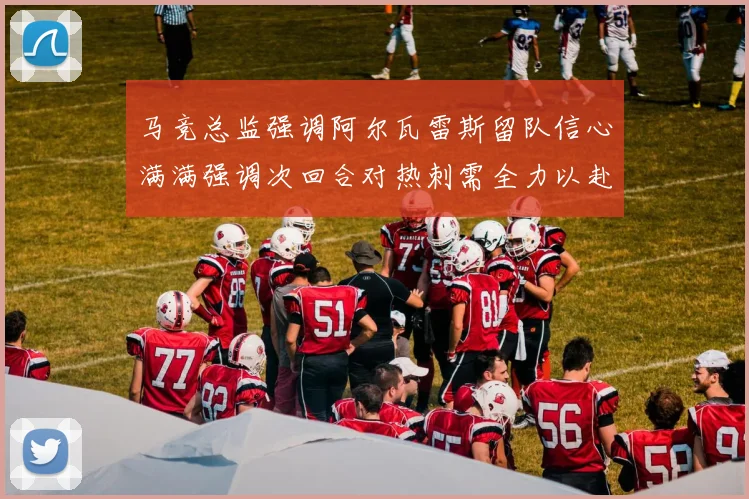 马竞总监强调阿尔瓦雷斯留队信心满满强调次回合对热刺需全力以赴