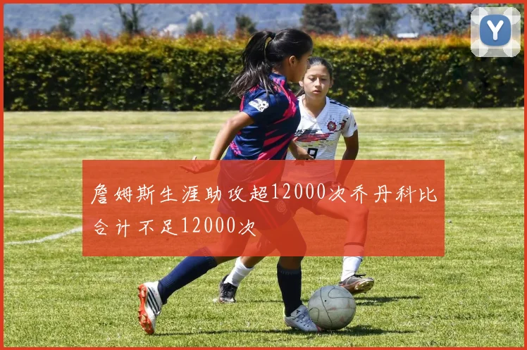 詹姆斯生涯助攻超12000次乔丹科比合计不足12000次