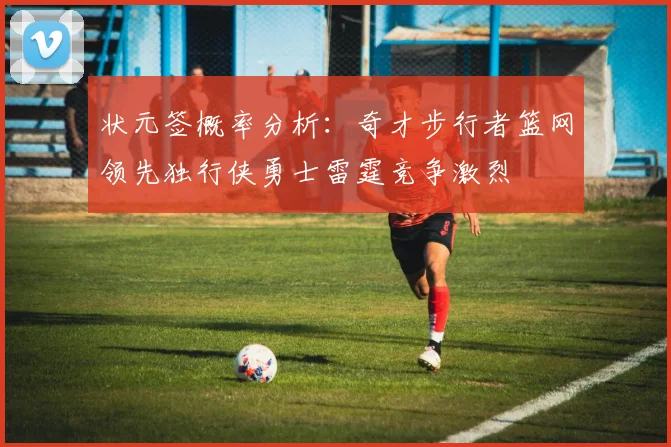 状元签概率分析：奇才步行者篮网领先独行侠勇士雷霆竞争激烈