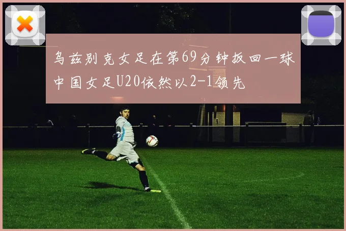 乌兹别克女足在第69分钟扳回一球中国女足U20依然以2-1领先