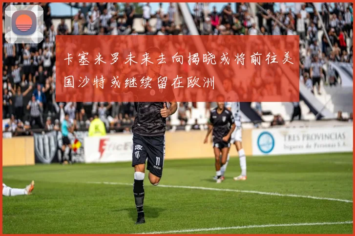 卡塞米罗未来去向揭晓或将前往美国沙特或继续留在欧洲