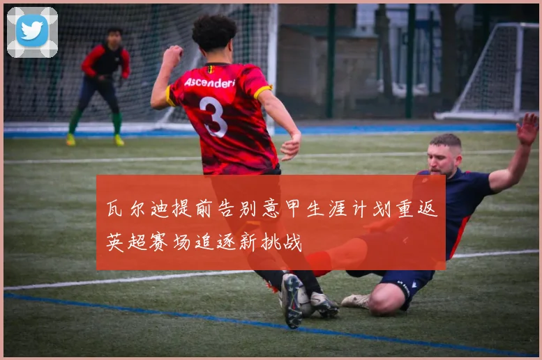 瓦尔迪提前告别意甲生涯计划重返英超赛场追逐新挑战