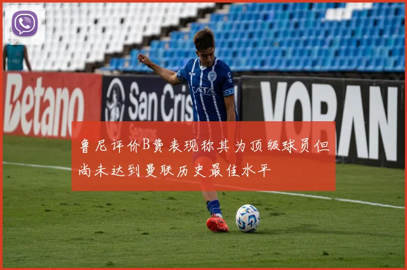 鲁尼评价B费表现称其为顶级球员但尚未达到曼联历史最佳水平