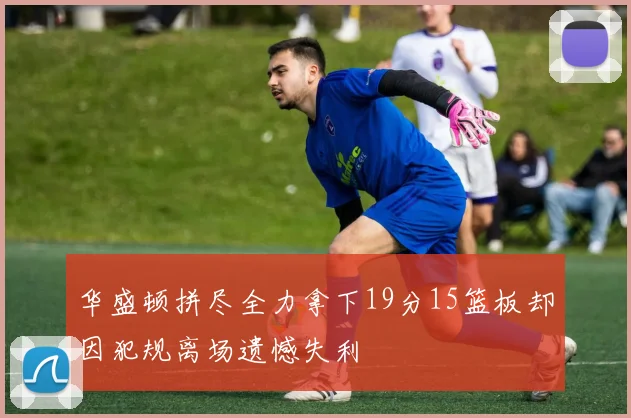 华盛顿拼尽全力拿下19分15篮板却因犯规离场遗憾失利