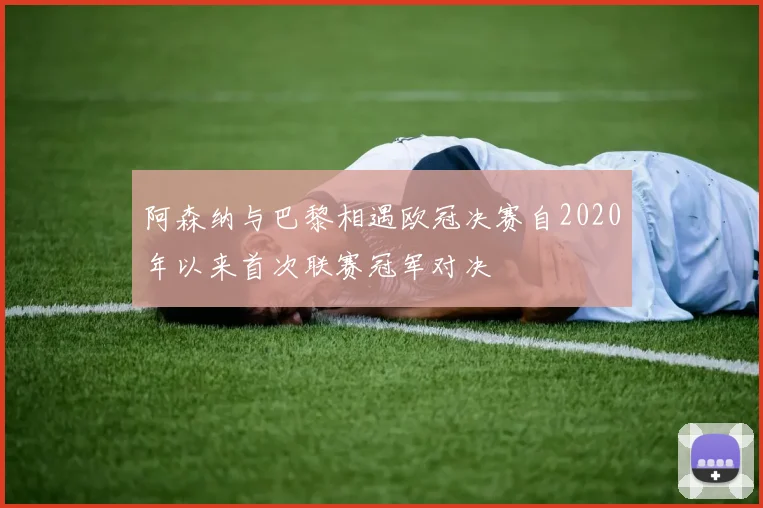 阿森纳与巴黎相遇欧冠决赛自2020年以来首次联赛冠军对决