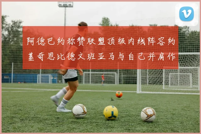 阿德巴约称赞联盟顶级内线阵容约基奇恩比德文班亚马与自己并肩作战
