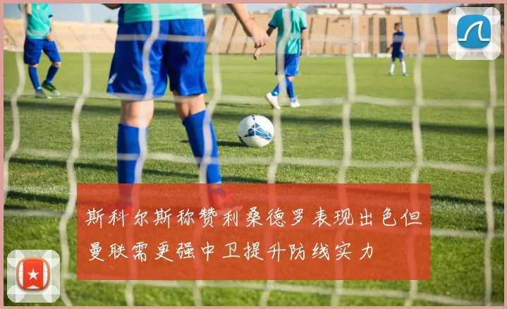 斯科尔斯称赞利桑德罗表现出色但曼联需更强中卫提升防线实力