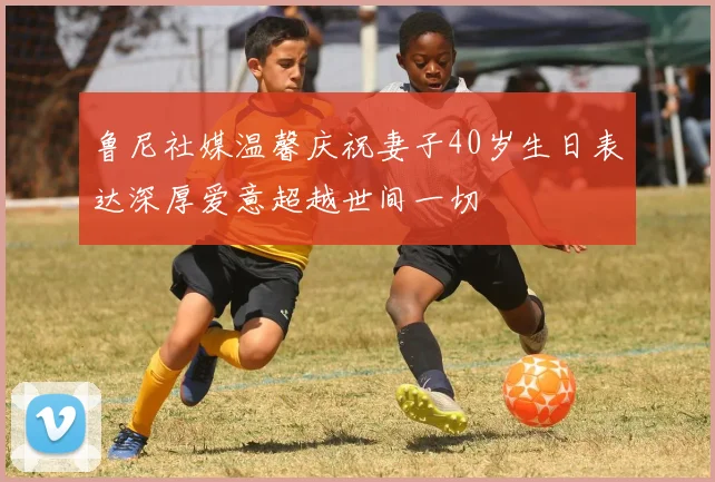 鲁尼社媒温馨庆祝妻子40岁生日表达深厚爱意超越世间一切