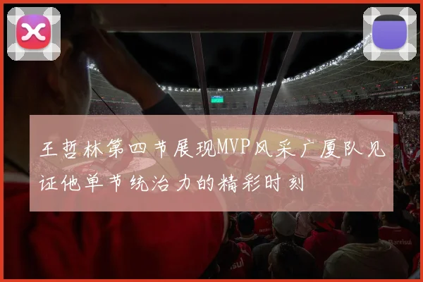 王哲林第四节展现MVP风采广厦队见证他单节统治力的精彩时刻