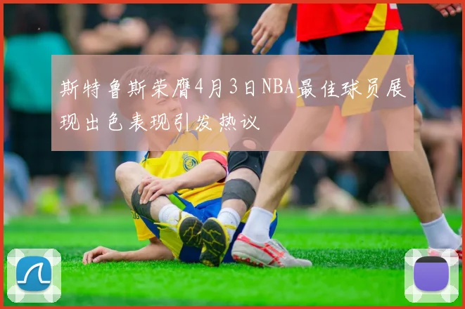 斯特鲁斯荣膺4月3日NBA最佳球员展现出色表现引发热议